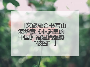 文旅融合书写山海华章《非遗里的中国》福建篇强势“破圈”
