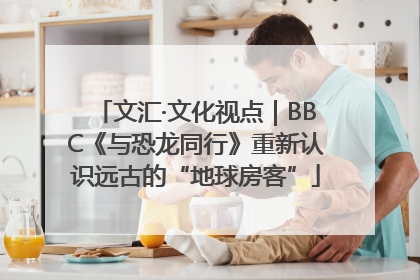 文汇·文化视点｜BBC《与恐龙同行》重新认识远古的“地球房客”