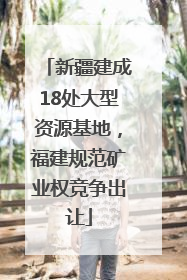 新疆建成18处大型资源基地，福建规范矿业权竞争出让