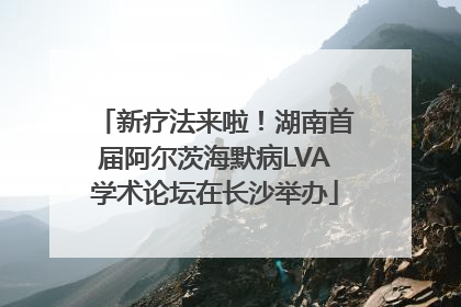 新疗法来啦！湖南首届阿尔茨海默病LVA学术论坛在长沙举办