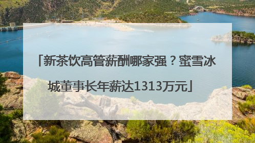 新茶饮高管薪酬哪家强？蜜雪冰城董事长年薪达1313万元