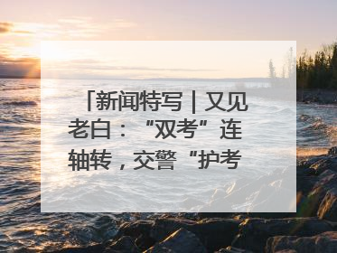 新闻特写｜又见老白：“双考”连轴转，交警“护考档”密集开启
