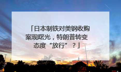 日本制铁对美钢收购案现曙光，特朗普转变态度“放行”？