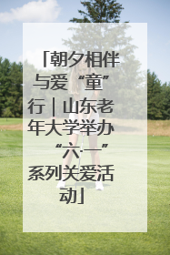 朝夕相伴与爱“童”行｜山东老年大学举办“六·一”系列关爱活动
