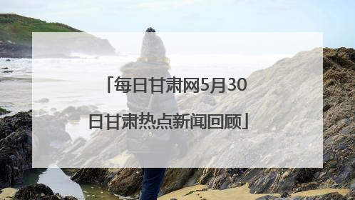 每日甘肃网5月30日甘肃热点新闻回顾