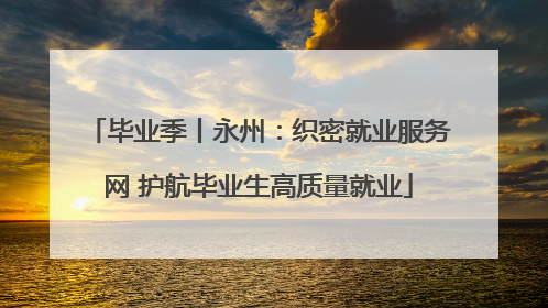 毕业季丨永州：织密就业服务网 护航毕业生高质量就业