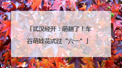 武汉经开：萌翻了！车谷萌娃花式过“六一”