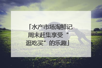 水产市场淘鲜记 周末赶集享受“逛吃买”的乐趣