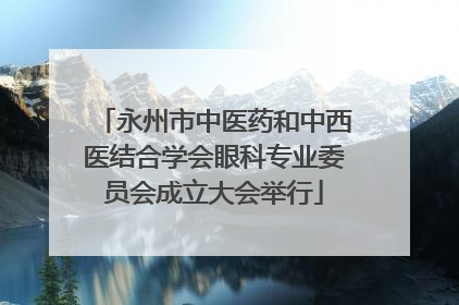 永州市中医药和中西医结合学会眼科专业委员会成立大会举行