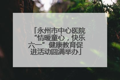 永州市中心医院“情暖童心，快乐六一”健康教育促进活动圆满举办