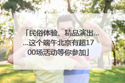 民俗体验、精品演出……这个端午北京有超1700场活动等你参加
