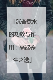 沉香煮水的功效与作用：高端养生之选