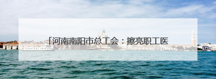 河南南阳市总工会：擦亮职工医疗互助保障“工”字服务品牌