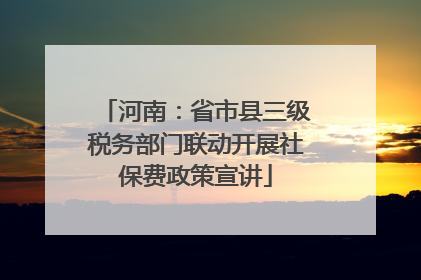 河南：省市县三级税务部门联动开展社保费政策宣讲