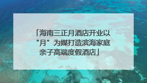 海南三正月酒店开业以“月”为媒打造滨海家庭亲子高端度假酒店