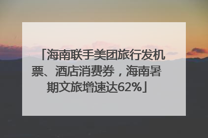 海南联手美团旅行发机票、酒店消费券，海南暑期文旅增速达62%