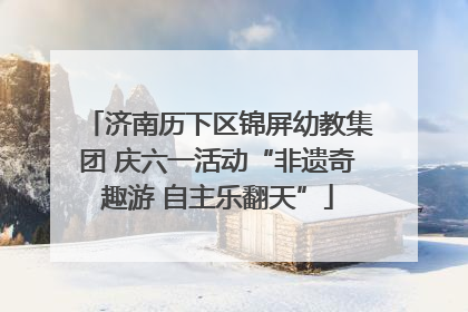 济南历下区锦屏幼教集团 庆六一活动“非遗奇趣游 自主乐翻天”