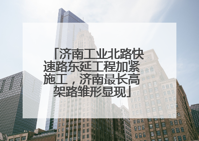 济南工业北路快速路东延工程加紧施工，济南最长高架路雏形显现
