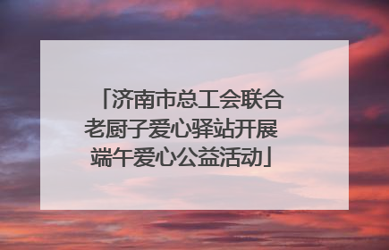 济南市总工会联合老厨子爱心驿站开展端午爱心公益活动