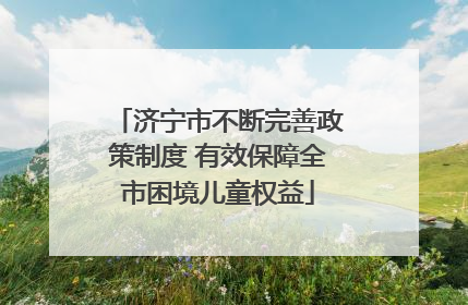济宁市不断完善政策制度 有效保障全市困境儿童权益