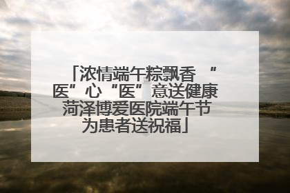 浓情端午粽飘香 “医”心“医”意送健康 菏泽博爱医院端午节为患者送祝福