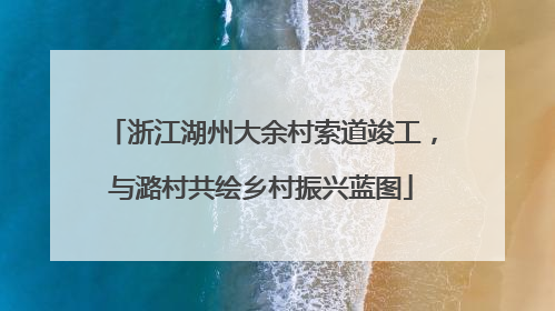 浙江湖州大余村索道竣工，与潞村共绘乡村振兴蓝图