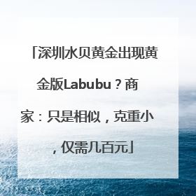 深圳水贝黄金出现黄金版Labubu？商家：只是相似，克重小，仅需几百元