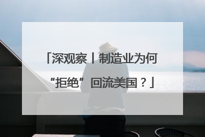 深观察丨制造业为何“拒绝”回流美国？