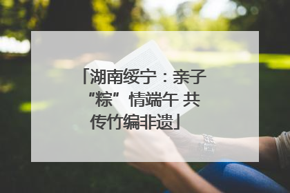 湖南绥宁：亲子“粽”情端午 共传竹编非遗