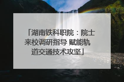 湖南铁科职院：院士来校调研指导 赋能轨道交通技术攻坚