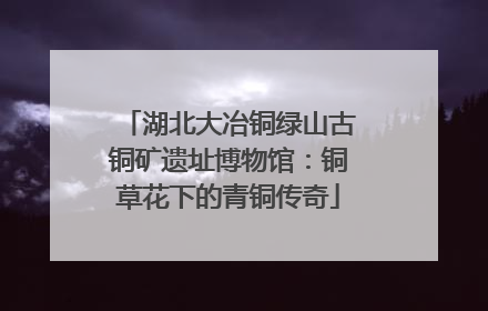 湖北大冶铜绿山古铜矿遗址博物馆：铜草花下的青铜传奇