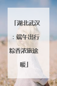 湖北武汉：端午出行粽香浓旅途暖