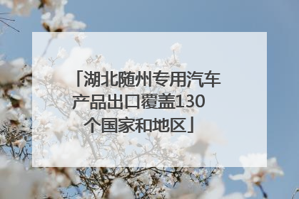 湖北随州专用汽车产品出口覆盖130个国家和地区