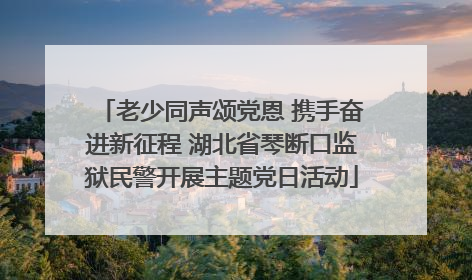 老少同声颂党恩 携手奋进新征程 湖北省琴断口监狱民警开展主题党日活动