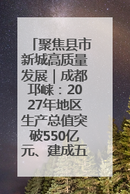 聚焦县市新城高质量发展｜成都邛崃：2027年地区生产总值突破550亿元、建成五百亿级园区