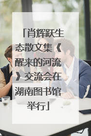 肖辉跃生态散文集《醒来的河流》交流会在湖南图书馆举行