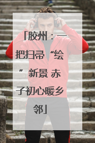 胶州：一把扫帚“绘”新景 赤子初心暖乡邻