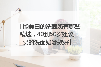 能美白的洗面奶有哪些精选，40到50岁建议买的洗面奶哪款好