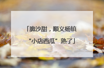 脆沙甜，顺义杨镇“小店西瓜”熟了