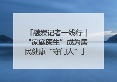 融媒记者一线行｜“家庭医生”成为居民健康“守门人”