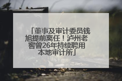 董事及审计委员钱旭提前离任！泸州老窖曾26年持续聘用本地审计所