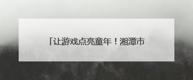 让游戏点亮童年！湘潭市岳塘区幼儿园游戏活动助推学前教育高质量发展