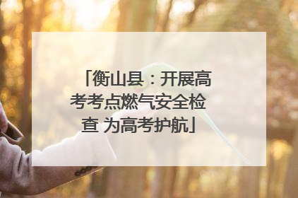 衡山县：开展高考考点燃气安全检查 为高考护航