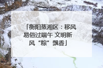 衡阳蒸湘区：移风易俗过端午 文明新风“粽”飘香