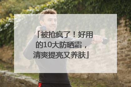 被抢疯了！好用的10大防晒霜，清爽提亮又养肤