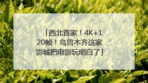 西北首家！4K+120帧！乌鲁木齐这家影城把电影玩明白了