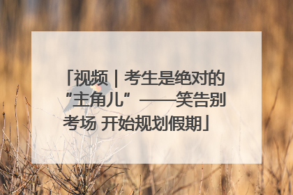 视频｜考生是绝对的“主角儿”——笑告别考场 开始规划假期