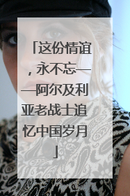 这份情谊，永不忘——阿尔及利亚老战士追忆中国岁月