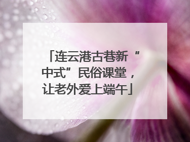 连云港古巷新“中式”民俗课堂，让老外爱上端午