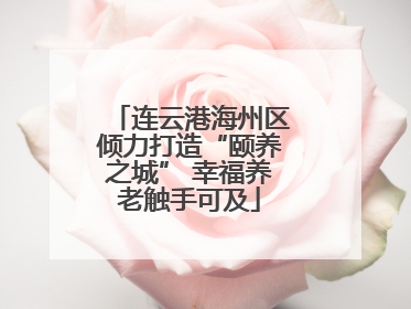 连云港海州区倾力打造“颐养之城” 幸福养老触手可及